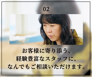 お客様に寄り添う、経験豊富なスタッフに、なんでもご相談いただけます。